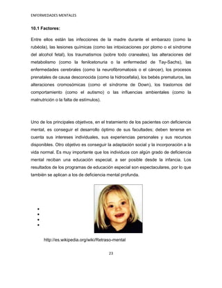 ENFERMEDADES MENTALES


10.1 Factores:

Entre ellos están las infecciones de la madre durante el embarazo (como la
rubéola), las lesiones químicas (como las intoxicaciones por plomo o el síndrome
del alcohol fetal), los traumatismos (sobre todo craneales), las alteraciones del
metabolismo (como la fenilcetonuria o la enfermedad de Tay-Sachs), las
enfermedades cerebrales (como la neurofibromatosis o el cáncer), los procesos
prenatales de causa desconocida (como la hidrocefalia), los bebés prematuros, las
alteraciones cromosómicas (como el síndrome de Down), los trastornos del
comportamiento (como el autismo) o las influencias ambientales (como la
malnutrición o la falta de estímulos).




Uno de los principales objetivos, en el tratamiento de los pacientes con deficiencia
mental, es conseguir el desarrollo óptimo de sus facultades; deben tenerse en
cuenta sus intereses individuales, sus experiencias personales y sus recursos
disponibles. Otro objetivo es conseguir la adaptación social y la incorporación a la
vida normal. Es muy importante que los individuos con algún grado de deficiencia
mental reciban una educación especial, a ser posible desde la infancia. Los
resultados de los programas de educación especial son espectaculares, por lo que
también se aplican a los de deficiencia mental profunda.




       http://es.wikipedia.org/wiki/Retraso-mental


                                         23
 