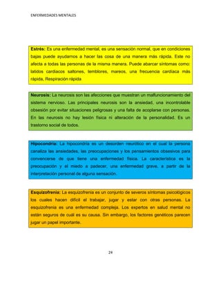 ENFERMEDADES MENTALES




Estrés: Es una enfermedad mental, es una sensación normal, que en condiciones
bajas puede ayudarnos a hacer las cosa de una manera más rápida. Este no
afecta a todas las personas de la misma manera. Puede abarcar síntomas como:
latidos cardiacos saltones, temblores, mareos, una frecuencia cardíaca más
rápida, Respiración rápida


Neurosis: La neurosis son las afecciones que muestran un malfuncionamiento del
sistema nervioso. Las principales neurosis son la ansiedad, una incontrolable
obsesión por evitar situaciones peligrosas y una falta de acoplarse con personas.
En las neurosis no hay lesión física ni alteración de la personalidad. Es un
trastorno social de todos.



Hipocondría: La hipocondría es un desorden neurótico en el cual la persona
canaliza las ansiedades, las preocupaciones y los pensamientos obsesivos para
convencerse de que tiene una enfermedad física. La característica es la
preocupación y el miedo a padecer, una enfermedad grave, a partir de la
interpretación personal de alguna sensación.



Esquizofrenia: La esquizofrenia es un conjunto de severos síntomas psicológicos
los cuales hacen difícil el trabajar, jugar y estar con otras personas. La
esquizofrenia es una enfermedad compleja. Los expertos en salud mental no
están seguros de cuál es su causa. Sin embargo, los factores genéticos parecen
jugar un papel importante.




                                       24
 