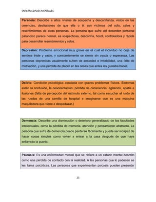 ENFERMEDADES MENTALES


Paranoia: Describe a altos niveles de sospecha y desconfianza, vistos en las
creencias, desilusiones de que ella o él son víctimas del odio, celos y
resentimientos de otras personas. La persona que sufre del desorden personal
paranoico parece normal, es sospechosa, desconfía, hostíl, controladora y rápida
para desarrollar resentimientos y celos.

Depresión: Problema emocional muy grave en el cual el individuo no deja de
sentirse triste y vacio, y constantemente se siente sin ayuda o esperanza. Las
personas deprimidas usualmente sufren de ansiedad e irritabilidad, una falta de
motivación, y una pérdida de placer en las cosas que antes les gustaba hacer.




Delirio: Condición psicológica asociada con graves problemas físicos. Síntomas
están la confusión, la desorientación, pérdida de consciencia, agitación, apatía e
ilusiones (falta de percepción del estímulo externo, tal como escuchar el ruido de
las ruedas de una camilla de hospital e imaginarse que es una máquina
maquiladora que viene a despedazar.)




Demencia: Describe una disminución o deterioro generalizado de las facultades
intelectuales, como la pérdida de memoria, atención y pensamiento abstracto. La
persona que sufre de demencia puede perderse fácilmente y puede ser incapaz de
hacer cosas simples como volver a entrar a la casa después de que haya
enllavado la puerta.



Psicosis: Es una enfermedad mental que se refiere a un estado mental descrito
como una pérdida de contacto con la realidad. A las personas que lo padecen se
les llama psicóticas. Las personas que experimentan psicosis pueden presentar


                                           25
 