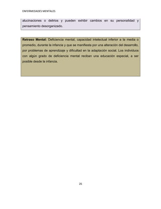ENFERMEDADES MENTALES


alucinaciones o delirios y pueden exhibir cambios en su personalidad y
pensamiento desorganizado.



Retraso Mental: Deficiencia mental, capacidad intelectual inferior a la media o
promedio, durante la infancia y que se manifiesta por una alteración del desarrollo,
por problemas de aprendizaje y dificultad en la adaptación social. Los individuos
con algún grado de deficiencia mental reciban una educación especial, a ser
posible desde la infancia.




                                        26
 