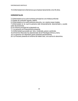 ENFERMEDADES MENTALES


19.-Enfermedad de la Demencia que empieza típicamente a los 55 años.


HORIZONTALES

2.-Enfermedad en la cual el síntoma principal es una tristeza profunda
4.-Estado de confusión aguda y delirio.
6.-Enfermedad en la cual la persona escucha, ve o siente cosas irreales.
7.-Enfermedad en la cual la persona está temporalmente desorientado y puede
sufrir alucinaciones.
8.-El síntoma principal de la depresión es.
11.-La persona con Esquizofrenia presenta.
14.-Enfermedad que puede ser: leve, moderada, grave o profunda.
16.-El termino Neurosis fue abandonado de la Psicología Clínica y de la.
18.-La persona con depresión grave presenta pensamientos.
20.-La Psicosis presenta el síntoma de hablar solo, a la cual se lo denomina.




                                     28
 