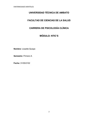 ENFERMEDADES MENTALES


                UNIVERSIDAD TÉCNICA DE AMBATO


              FACULTAD DE CIENCIAS DE LA SALUD


                CARRERA DE PSICOLOGÍA CLÍNICA


                          MÓDULO: NTIC’S




Nombre: Lissette Quispe


Semestre: Primero A


Fecha: 31/05/2102




                                2
 