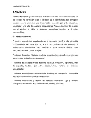 ENFERMEDADES MENTALES


2. NEUROSIS

Son las afecciones que muestran un malfuncionamiento del sistema nervioso. En
las neurosis no hay lesión física ni alteración de la personalidad. Las principales
neurosis son la ansiedad, una incontrolable obsesión por evitar situaciones
peligrosas y una falta de acoplarse con personas. Algunos ejemplos de neurosis
son el pánico, la fobia, el desorden compulsivo-obsesivo, y el estrés
postraumático.

2.1 Aspectos clínicos

El término neurosis fue abandonado por la psicología científica y la psiquiatría.
Concretamente, la O.M.S. (CIE-10) y la A.P.A. (DSM-IV-TR) han cambiado la
nomenclatura internacional para referirse a estos cuadros clínicos como
trastornos, entre los que se incluyen:

Trastornos depresivos (distimia, ciclotimia, episodios depresivos leves, moderados
o graves [con o sin síntomas somáticos])

Trastornos de ansiedad (fobias, trastorno obsesivo-compulsivo, agorafobia, crisis
de angustia, trastorno por estrés postraumático, trastorno de ansiedad
generalizada)

Trastornos somatoformes (dismorfofobia, trastorno de conversión, hipocondría,
dolor somatoforme, trastorno de somatización)

Trastornos disociativos (Trastorno de identidad disociativo, fuga y amnesia
psicógenas, trastorno de despersonalización, trance y posesión)




                                           5
 