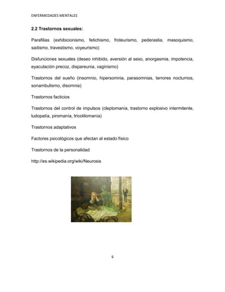 ENFERMEDADES MENTALES


2.2 Trastornos sexuales:

Parafilias (exhibicionismo, fetichismo, froteurismo, pederastia, masoquismo,
sadismo, travestismo, voyeurismo)

Disfunciones sexuales (deseo inhibido, aversión al sexo, anorgasmia, impotencia,
eyaculación precoz, dispareunia, vaginismo)

Trastornos del sueño (insomnio, hipersomnia, parasomnias, terrores nocturnos,
sonambulismo, disomnia)

Trastornos facticios

Trastornos del control de impulsos (cleptomanía, trastorno explosivo intermitente,
ludopatía, piromanía, tricotilomanía)

Trastornos adaptativos

Factores psicológicos que afectan al estado físico

Trastornos de la personalidad

http://es.wikipedia.org/wiki/Neurosis




                                         6
 