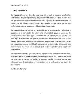 ENFERMEDADES MENTALES


3. HIPOCONDRÍA.

La hipocondría es un desorden neurótico en el cual la persona canaliza las
ansiedades, las preocupaciones y los pensamientos obsesivos para conversarse
de que tiene una específica enfermedad física (ejemplo: el cáncer del colon). Es
decir que los hipocondriacos están preocupados porque padecen de una
enfermedad, aunque resultados médicos indican lo contrario.

La característica esencial de la hipocondría es la preocupación y el miedo a
padecer, o la convicción de tener, una enfermedad grave, a partir de la
interpretación personal de alguna sensación corporal u otro signo que aparezca en
el cuerpo. Puede ocurrir, por ejemplo, con lunares, pequeñas heridas, tos, incluso
latidos del corazón (palpitaciones), molestias abdominales, o sensaciones físicas
no muy claras. Aunque el médico le asegure que no tiene nada, el hipocondríaco
solamente se tranquiliza por un tiempo, pero su preocupación vuelve a aparecer
nuevamente.

No debemos descartar que una persona hipocondríaca esté realmente enferma.
Como en la Fábula de Pedro y el Lobo algunos pacientes hipocondríacos cuando
se enferman de verdad no reciben la atención médica necesaria ya que sus
síntomas son desestimados o minimizados por el antecedente de sufrir de
hipocondría.

3.1 Sintomatología:




                                        7
 