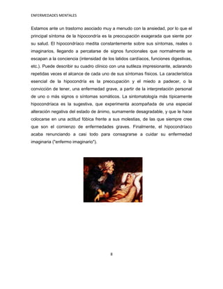 ENFERMEDADES MENTALES


Estamos ante un trastorno asociado muy a menudo con la ansiedad, por lo que el
principal síntoma de la hipocondría es la preocupación exagerada que siente por
su salud. El hipocondríaco medita constantemente sobre sus síntomas, reales o
imaginarios, llegando a percatarse de signos funcionales que normalmente se
escapan a la conciencia (intensidad de los latidos cardíacos, funciones digestivas,
etc.). Puede describir su cuadro clínico con una sutileza impresionante, aclarando
repetidas veces el alcance de cada uno de sus síntomas físicos. La característica
esencial de la hipocondría es la preocupación y el miedo a padecer, o la
convicción de tener, una enfermedad grave, a partir de la interpretación personal
de uno o más signos o síntomas somáticos. La sintomatología más típicamente
hipocondríaca es la sugestiva, que experimenta acompañada de una especial
alteración negativa del estado de ánimo, sumamente desagradable, y que le hace
colocarse en una actitud fóbica frente a sus molestias, de las que siempre cree
que son el comienzo de enfermedades graves. Finalmente, el hipocondríaco
acaba renunciando a casi todo para consagrarse a cuidar su enfermedad
imaginaria ("enfermo imaginario").




                                         8
 