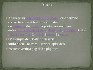 Alien es un programa de ordenador que permite
  convertir entre diferentes formatos
  de paquetes de Linux. Soporta conversiones
  entre Linux Standard Base, RPM, deb, Stampede(.slp)
  , Slackware (.tgz).Tarball (tar.bz2) y tar.gz
 un ejemplo de uso de Alien sería:
 sudo alien --to-rpm --scripts ./pkg.deb
 Esto convertiría pkg.deb a pkg.rpm.
 