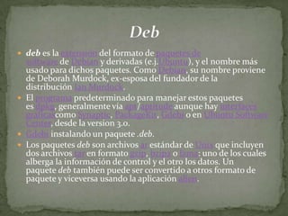  deb es la extensión del formato de paquetes de
  software de Debian y derivadas (e.j.Ubuntu), y el nombre más
  usado para dichos paquetes. Como Debian, su nombre proviene
  de Deborah Murdock, ex-esposa del fundador de la
  distribución Ian Murdock.
 El programa predeterminado para manejar estos paquetes
  es dpkg, generalmente vía apt/aptitude aunque hay interfaces
  gráficascomo Synaptic, PackageKit, Gdebi o en Ubuntu Software
  Center, desde la version 3.0.
 Gdebi instalando un paquete .deb.
 Los paquetes deb son archivos ar estándar de Unix que incluyen
  dos archivos tar en formato gzip, bzip2 o lzma: uno de los cuales
  alberga la información de control y el otro los datos. Un
  paquete deb también puede ser convertido a otros formato de
  paquete y viceversa usando la aplicación alien.
 
