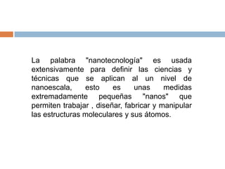 La palabra "nanotecnología" es usada
extensivamente para definir las ciencias y
técnicas que se aplican al un nivel de
nanoescala,     esto     es     unas     medidas
extremadamente pequeñas "nanos" que
permiten trabajar , diseñar, fabricar y manipular
las estructuras moleculares y sus átomos.
 