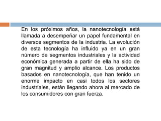 En los próximos años, la nanotecnología está
llamada a desempeñar un papel fundamental en
diversos segmentos de la industria. La evolución
de esta tecnología ha influido ya en un gran
número de segmentos industriales y la actividad
económica generada a partir de ella ha sido de
gran magnitud y amplio alcance. Los productos
basados en nanotecnología, que han tenido un
enorme impacto en casi todos los sectores
industriales, están llegando ahora al mercado de
los consumidores con gran fuerza.
 
