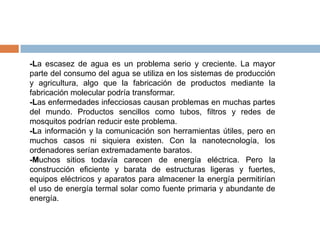 -La escasez de agua es un problema serio y creciente. La mayor
parte del consumo del agua se utiliza en los sistemas de producción
y agricultura, algo que la fabricación de productos mediante la
fabricación molecular podría transformar.
-Las enfermedades infecciosas causan problemas en muchas partes
del mundo. Productos sencillos como tubos, filtros y redes de
mosquitos podrían reducir este problema.
-La información y la comunicación son herramientas útiles, pero en
muchos casos ni siquiera existen. Con la nanotecnología, los
ordenadores serían extremadamente baratos.
-Muchos sitios todavía carecen de energía eléctrica. Pero la
construcción eficiente y barata de estructuras ligeras y fuertes,
equipos eléctricos y aparatos para almacener la energía permitirían
el uso de energía termal solar como fuente primaria y abundante de
energía.
 