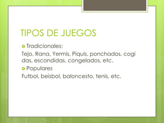 TIPOS DE JUEGOS
 Tradicionales:
Tejo, Rana, Yermis, Piquis, ponchados, cogi
das, escondidas, congelados, etc.
 Populares
Futbol, beisbol, baloncesto, tenis, etc.
 