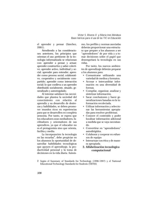 el aprender y pensar (Sánchez,
2001).
Atendiendo a las consideracio-
nes anteriores, los principios que
orientan el uso pertinente de la tec-
nología informatizada se relacionan
con: aprender a pensar y actuar;
aprender constructivo y saber colecti-
vo; aprender activo, individual y so-
cial; aprender para entender; apren-
der como proceso social, colaborati-
vo, cooperativo y socialmente com-
partido; aprender como interacción
social; lo que conlleva a un aprender
distribuido socialmente, situado, ge-
neralizado y autorregulado.
Al intentar satisfacer las necesi-
dades que plantea la sociedad del
conocimiento con relación al
aprendiz y su desarrollo de destre-
zas y habilidades, se deben promo-
ver mundos ricos en experiencias
para que se desarrollen en completa
armonía. Por tanto, se espera que
los educadores sean mediadores, fa-
cilitadores y orientadores de sus
aprendices, ya que el educador no
es el protagonista sino que orienta,
facilita y media.
La incorporación la tecnología
en las escuelas2
, debe propiciar en
los alumnos la oportunidad de de-
sarrollar habilidades tecnológicas
que apoyen el aprendizaje, la pro-
ductividad personal y la toma de
decisiones en la vida diaria. Asimis-
mo, los perfiles y normas asociadas
deberán proporcionar una estructu-
ra que prepare a los alumnos a ser
“aprendedores” de por vida y a to-
mar decisiones sobre el papel que
desempeñará la tecnología en sus
vidas.
Por tanto, los nuevos ambien-
tes de aprendizaje deberán preparar
a los alumnos para:
• Comunicarse utilizando una
variedad de medios y formatos.
• Accesar e intercambiar infor-
mación en una diversidad de
formas.
• Compilar, organizar, analizar y
sintetizar información.
• Sacar conclusiones y hacer ge-
neralizaciones basadas en la in-
formación recolectada.
• Utilizar información y seleccio-
nar las herramientas apropia-
das para resolver problemas.
• Conocer el contenido y poder
localizar información adicional
a medida que se vaya necesitan-
do.
• Convertirse en “aprendedores”
autodirigidos.
• Colaborar y cooperar en esfuer-
zos de equipo
• Interactuar con ética y de mane-
ra apropiada.
3. Alfabetización tecnológica
computacional
328
Víctor S. Riveros V. y María Inés Mendoza
Bases teóricas para el uso de las TIC en Educación
2 Según el Summary of Standards for Technology (1996-1997) y el National
Educational Technology Standards for Students (NETSS)
 