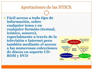 Aportaciones de las NTICS.
 Fácil acceso a todo tipo de
información, sobre
cualquier tema y en
cualquier formato (textual,
icónico, sonoro),
especialmente a través de la
televisión e Internet pero
también mediante el acceso
a las numerosas colecciones
de discos en soporte CD-
ROM y DVD
 