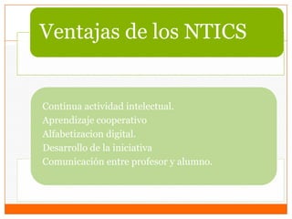 Ventajas de los NTICS
Continua actividad intelectual.
Aprendizaje cooperativo
Alfabetizacion digital.
Desarrollo de la iniciativa
Comunicación entre profesor y alumno.
 