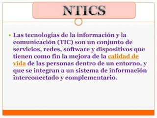  Las tecnologías de la información y la
comunicación (TIC) son un conjunto de
servicios, redes, software y dispositivos que
tienen como fin la mejora de la calidad de
vida de las personas dentro de un entorno, y
que se integran a un sistema de información
interconectado y complementario.
 