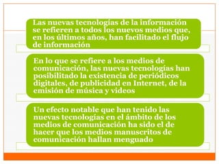 Las nuevas tecnologías de la información
se refieren a todos los nuevos medios que,
en los últimos años, han facilitado el flujo
de información
En lo que se refiere a los medios de
comunicación, las nuevas tecnologías han
posibilitado la existencia de periódicos
digitales, de publicidad en Internet, de la
emisión de música y videos
Un efecto notable que han tenido las
nuevas tecnologías en el ámbito de los
medios de comunicación ha sido el de
hacer que los medios manuscritos de
comunicación hallan menguado
 