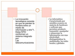 • La innovación
tecnológica consiste
en que se pierden la
frontera entre un
medio de
información y otro"1.
Estas NTIC
conforman un
sistema integrado
por:
Las
telecomunicaciones
• La informática:
Caracterizada por
notables avances en
materia de hardware
y software que
permiten producir,
transmitir, manipular
y almacenar la
información con mas
efectividad,
distinguiéndose la
multimedia, las redes
locales y globales
 
