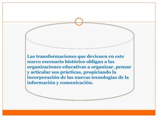 Las transformaciones que devienen en este
nuevo escenario histórico obligan a las
organizaciones educativas a organizar, pensar
y articular sus prácticas, propiciando la
incorporación de las nuevas tecnologías de la
información y comunicación.
 