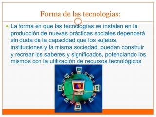 Forma de las tecnologias:
 La forma en que las tecnologías se instalen en la
producción de nuevas prácticas sociales dependerá
sin duda de la capacidad que los sujetos,
instituciones y la misma sociedad, puedan construir
y recrear los saberes y significados, potenciando los
mismos con la utilización de recursos tecnológicos
 