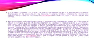 • Los autores coinciden con la idea de que los problemas relativos al empleo de las nuevas
tecnologías en la docencia en las décadas venideras estaban relacionados menos con
limitaciones tecnológicas y más con la creatividad de los hombres para la explotación en este
sentido.
• Resulta entonces un imperativo modificar la enseñanza en los diferentes niveles educativos con el
objetivo de lograr que los estudiantes alcancen las habilidades necesarias para el uso eficiente
para el uso eficiente de los sistemas informáticos. Los egresados de escuelas y universidades tienen
que ser capaces de poder analizar el amplio volumen de información que como nunca antes se
genera y se difunde de inmediato y que seguirá creciendo exponencialmente, filtrarla y extraer de
ella lo verdaderamente significativo. Deben salir preparados para adaptarse de manera creativa
a un mundo que cambia a una frecuencia impresionante, de forma tal que puedan tomar
decisiones personales correctas ante problemas de índole político, económico, social y científico.
Cada vez más se necesita de graduados que no lo sepan todo, puesto que esto es imposible,
pero que si tengan la capacidad de estar preparados para aprender durante toda la vida, que se
caractericen por un pensamiento crítico, por la capacidad de poder trabajar en grupo y con
amplias posibilidades de comunicación.
 