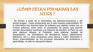 ¿CÓMO ESTAN FORMADAS LAS
NTICS ?
• Se forman a partir de la informática, las telecomunicaciones y del
sonido-imagen . Cada componente por sí solo muestra potencialidad. En
la informática hay diversos tipos de software que realizan tareas con un
mínimo esfuerzo, entre otros: el procesador de textos, que permite
escribir documentos (sustituye a la máquina de escribir); el Paint se usa
para elaborar dibujos; el Publisher, para elaborar tarjetas de
presentación; los simuladores de fenómenos físicos (electrónicos,
eléctricos, etc.) y otros programas como Derive y Cabri- Géometre II,
tienen potencialidades en los procesos educativos de enseñanza y
aprendizaje, no sólo en educación básica.
 