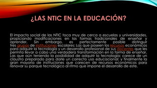 ¿LAS NTIC EN LA EDUCACIÓN?
El impacto social de las NTIC toca muy de cerca a escuelas y universidades,
propiciando modificaciones en las formas tradicionales de enseñar y
aprender. Sin embargo, es perfectamente posible distinguir
tres grupos de instituciones escolares: Las que poseen los recursos económicos
para adquirir la tecnología y un desarrollo profesional de sus docentes que les
permita llevar a cabo una verdadera transformación en la forma de enseñar,
Las que aún teniendo la posibilidad de adquirir la tecnología; carece de un
claustro preparado para darle un correcto uso educacional; y finalmente la
gran mayoría de instituciones que carecen de recursos económicos para
renovar su parque tecnológico al ritmo que impone el desarrollo de este.
 