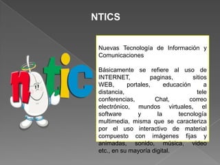 NTICS
Nuevas Tecnología de Información y
Comunicaciones
Básicamente se refiere al uso de
INTERNET,
paginas,
sitios
WEB,
portales,
educación
a
distancia,
tele
conferencias,
Chat,
correo
electrónico, mundos virtuales, el
software
y
la
tecnología
multimedia, misma que se caracteriza
por el uso interactivo de material
compuesto con imágenes fijas y
animadas, sonido, música, video
etc., en su mayoría digital.

 