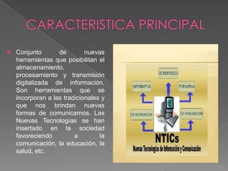 

Conjunto
de
nuevas
herramientas que posibilitan el
almacenamiento,
procesamiento y transmisión
digitalizada de información.
Son herramientas que se
incorporan a las tradicionales y
que nos brindan nuevas
formas de comunicarnos. Las
Nuevas Tecnologías se han
insertado en la sociedad
favoreciendo
a
la
comunicación, la educación, la
salud, etc.

 