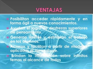 Posibilitan acceder rápidamente y en
forma ágil a nuevos conocimientos.
 Ayudan el logro de destrezas superiores
de pensamiento.
 Generan interés y estimulan el trabajo
en los alumnos.
 Aclaran y facilitan a partir de modelos
aplicados al aprendizaje.
 Brindan la información sobre infinitos
temas al alcance de todos


 