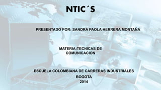 NTIC´S 
PRESENTADO POR: SANDRA PAOLA HERRERA MONTAÑA 
MATERIA:TECNICAS DE 
COMUNICACION 
ESCUELA COLOMBIANA DE CARRERAS INDUSTRIALES 
BOGOTA 
2014 
 