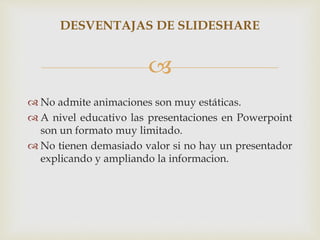 
 No admite animaciones son muy estáticas.
 A nivel educativo las presentaciones en Powerpoint
son un formato muy limitado.
 No tienen demasiado valor si no hay un presentador
explicando y ampliando la informacion.
DESVENTAJAS DE SLIDESHARE
 