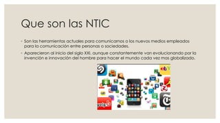 Que son las NTIC
◦ Son las herramientas actuales para comunicarnos o los nuevos medios empleados
para la comunicación entre personas o sociedades.
◦ Aparecieron al inicio del siglo XXI, aunque constantemente van evolucionando por la
invención e innovación del hombre para hacer el mundo cada vez mas globalizado.
 