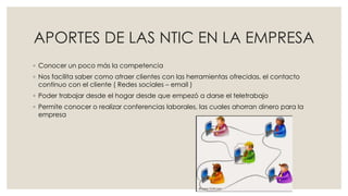 APORTES DE LAS NTIC EN LA EMPRESA
◦ Conocer un poco más la competencia
◦ Nos facilita saber como atraer clientes con las herramientas ofrecidas, el contacto
continuo con el cliente ( Redes sociales – email )
◦ Poder trabajar desde el hogar desde que empezó a darse el teletrabajo
◦ Permite conocer o realizar conferencias laborales, las cuales ahorran dinero para la
empresa
 