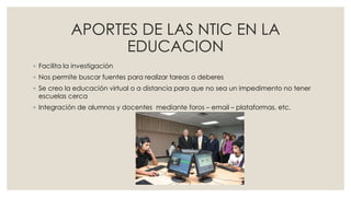 APORTES DE LAS NTIC EN LA
EDUCACION
◦ Facilita la investigación
◦ Nos permite buscar fuentes para realizar tareas o deberes
◦ Se creo la educación virtual o a distancia para que no sea un impedimento no tener
escuelas cerca
◦ Integración de alumnos y docentes mediante foros – email – plataformas, etc.
 