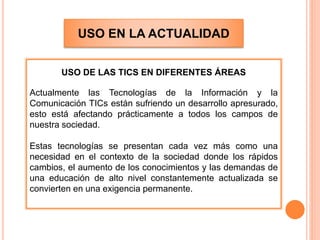 USO EN LA ACTUALIDAD
USO DE LAS TICS EN DIFERENTES ÁREAS
Actualmente las Tecnologías de la Información y la
Comunicación TICs están sufriendo un desarrollo apresurado,
esto está afectando prácticamente a todos los campos de
nuestra sociedad.
Estas tecnologías se presentan cada vez más como una
necesidad en el contexto de la sociedad donde los rápidos
cambios, el aumento de los conocimientos y las demandas de
una educación de alto nivel constantemente actualizada se
convierten en una exigencia permanente.
 