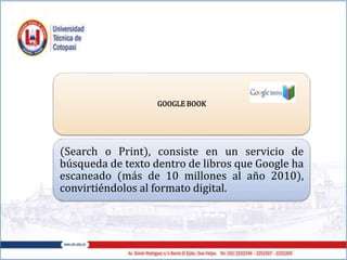 GOOGLE BOOK
(Search o Print), consiste en un servicio de
búsqueda de texto dentro de libros que Google ha
escaneado (más de 10 millones al año 2010),
convirtiéndolos al formato digital.
 