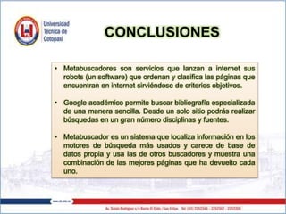 • Metabuscadores son servicios que lanzan a internet sus
robots (un software) que ordenan y clasifica las páginas que
encuentran en internet sirviéndose de criterios objetivos.
• Google académico permite buscar bibliografía especializada
de una manera sencilla. Desde un solo sitio podrás realizar
búsquedas en un gran número disciplinas y fuentes.
• Metabuscador es un sistema que localiza información en los
motores de búsqueda más usados y carece de base de
datos propia y usa las de otros buscadores y muestra una
combinación de las mejores páginas que ha devuelto cada
uno.
CONCLUSIONES
 