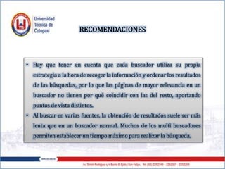 • Hay que tener en cuenta que cada buscador utiliza su propia
estrategia a la hora de recoger la información y ordenar los resultados
de las búsquedas, por lo que las páginas de mayor relevancia en un
buscador no tienen por qué coincidir con las del resto, aportando
puntos de vista distintos.
• Al buscar en varias fuentes, la obtención de resultados suele ser más
lenta que en un buscador normal. Muchos de los multì buscadores
permiten establecer un tiempo máximo para realizar la búsqueda.
RECOMENDACIONES
 