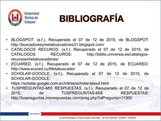 • BLOGSPOT. (s.f.). Recuperado el 07 de 12 de 2015, de BLOGSPOT:
http://buscadoresymetabuscadores31.blogspot.com/
• CATALOGOS RECUROS. (s.f.). Recuperado el 07 de 12 de 2015, de
CATALOGOS RECUROS: http://biblio.universia.es/catalogos-
recursos/metabuscadores/
• ECUARED. (s.f.). Recuperado el 07 de 12 de 2015, de ECUARED:
http://www.ecured.cu/Metabuscador
• SCHOLAR-GOOGLE. (s.f.). Recuperado el 07 de 12 de 2015, de
SCHOLAR-GOOGLE:
https://scholar.google.com.ec/intl/es/scholar/about.html
• TUSPREGUNTAS-MIS RESPUESTAS. (s.f.). Recuperado el 07 de 12 de
2015, de TUSPREGUNTAS-MIS RESPUESTAS:
http://tuspreguntas.misrespuestas.com/preg.php?idPregunta=11300
BIBLIOGRAFÍA
 
