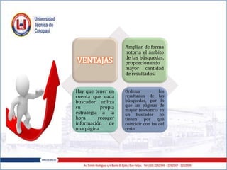 VENTAJAS
Amplían de forma
notoria el ámbito
de las búsquedas,
proporcionando
mayor cantidad
de resultados.
Hay que tener en
cuenta que cada
buscador utiliza
su propia
estrategia a la
hora recoger
información de
una página
Ordenar los
resultados de las
búsquedas, por lo
que las páginas de
mayor relevancia en
un buscador no
tienen por qué
coincidir con las del
resto
 