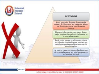 DESVENTAJAS
Cada buscador dispone de su propia
sintaxis de búsqueda, los metabuscadores
no distinguen entre las diferentes
sintaxis.
Albuscar información muy específica es
mejor emplear buscadores de los que se
conozca la sintaxis.
Es de notar que no resultan muy claros
los criterios empleados por los diversos
multibuscadores para la ordenación de
sus resultados.
Al buscar en varias fuentes, la obtención
de resultados suele ser más lenta que en
un buscado normal.
 