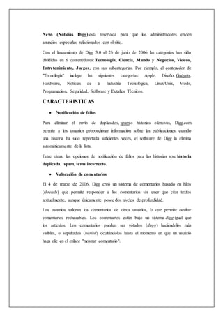 News (Noticias Digg) está reservada para que los administradores envíen
anuncios especiales relacionados con el sitio.
Con el lanzamiento de Digg 3.0 el 26 de junio de 2006 las categorías han sido
divididas en 6 contenedores: Tecnología, Ciencia, Mundo y Negocios, Videos,
Entretenimiento, Juegos, con sus subcategorías. Por ejemplo, el contenedor de
"Tecnología" incluye las siguientes categorías: Apple, Diseño, Gadgets,
Hardware, Noticias de la Industria Tecnológica, Linux/Unix, Mods,
Programación, Seguridad, Software y Detalles Técnicos.
CARACTERISTICAS
 Notificación de fallos
Para eliminar el envío de duplicados, spam o historias ofensivas, Digg.com
permite a los usuarios proporcionar información sobre las publicaciones: cuando
una historia ha sido reportada suficientes veces, el software de Digg la elimina
automáticamente de la lista.
Entre otras, las opciones de notificación de fallos para las historias son: historia
duplicada, spam, tema incorrecto.
 Valoración de comentarios
El 4 de marzo de 2006, Digg creó un sistema de comentarios basado en hilos
(threads) que permite responder a los comentarios sin tener que citar textos
textualmente, aunque únicamente posee dos niveles de profundidad.
Los usuarios valoran los comentarios de otros usuarios, lo que permite ocultar
comentarios rechazables. Los comentarios están bajo un sistema digg igual que
los artículos. Los comentarios pueden ser votados (dugg) haciéndolos más
visibles, o sepultados (buried) ocultándolos hasta el momento en que un usuario
haga clic en el enlace "mostrar comentario".
 