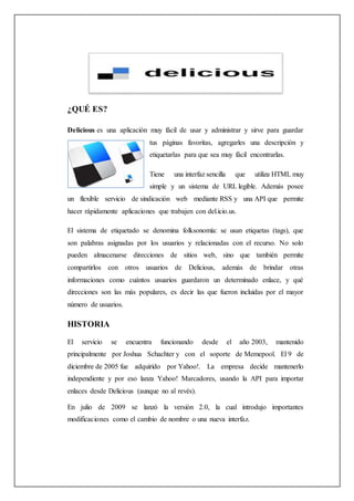 ¿QUÉ ES?
Delicious es una aplicación muy fácil de usar y administrar y sirve para guardar
tus páginas favoritas, agregarles una descripción y
etiquetarlas para que sea muy fácil encontrarlas.
Tiene una interfaz sencilla que utiliza HTML muy
simple y un sistema de URL legible. Además posee
un flexible servicio de sindicación web mediante RSS y una API que permite
hacer rápidamente aplicaciones que trabajen con del.icio.us.
El sistema de etiquetado se denomina folksonomía: se usan etiquetas (tags), que
son palabras asignadas por los usuarios y relacionadas con el recurso. No solo
pueden almacenarse direcciones de sitios web, sino que también permite
compartirlos con otros usuarios de Delicious, además de brindar otras
informaciones como cuántos usuarios guardaron un determinado enlace, y qué
direcciones son las más populares, es decir las que fueron incluidas por el mayor
número de usuarios.
HISTORIA
El servicio se encuentra funcionando desde el año 2003, mantenido
principalmente por Joshua Schachter y con el soporte de Memepool. El 9 de
diciembre de 2005 fue adquirido por Yahoo!. La empresa decide mantenerlo
independiente y por eso lanza Yahoo! Marcadores, usando la API para importar
enlaces desde Delicious (aunque no al revés).
En julio de 2009 se lanzó la versión 2.0, la cual introdujo importantes
modificaciones como el cambio de nombre o una nueva interfaz.
 