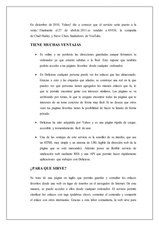 En diciembre de 2010, Yahoo! dio a conocer que el servicio sería puesto a la
venta.1 Finalmente el 27 de abril de 2011 es vendido a AVOS, la compañía
de Chad Hurley y Steve Chen, fundadores de YouTube.
TIENE MUCHAS VENTAJAS
 Es online y no perderás las direcciones guardadas aunque formatees tu
ordenador ya que estarán subidas a la Red. Esto supone que también
podrás acceder a tus páginas favoritas desde cualquier ordenador.
 En Delicious cualquier persona puede ver los enlaces que has almacenado.
Gracias a esto y las etiquetas que añadas, se construye una red en la que
puedes ver qué personas tienen agregados los mismos enlaces que tú, lo
que te permite encontrar gente con intereses similares. Las páginas se va
archivando por temas, lo que te asegura encontrar todas las páginas que te
interesen de un tema concreto de forma muy fácil. Si no deseas que otros
vean tus páginas favoritas tienes la posibilidad de hacer tu listado de forma
privada.
 Delicious ha sido adquirida por Yahoo y es una página rápida de cargar,
accesible y tremendamente fácil de usar.
 Una de las ventajas de este servicio es la sencillez de su interfaz, que usa
un HTML muy simple y un sistema de URL legible (la dirección web de la
página que se está marcando). Además posee un flexible servicio de
sindicación web mediante RSS y una API que permite hacer rápidamente
aplicaciones que trabajen con Delicious.
¿PARA QUE SIRVE?
Se trata de una página en inglés que permite guardar y consultar los enlaces
favoritos desde una web en lugar de tenerlos en el navegador de Internet. De esta
manera, se puede acceder a ellos desde cualquier ordenador. El servicio permite
clasificar los enlaces con tags (palabras clave), comentar el contenido y compartir
el enlace con otros internautas. Gracias a esta labor comunitaria, la web sirve para
 