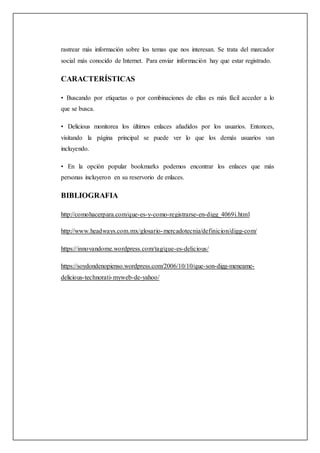 rastrear más información sobre los temas que nos interesan. Se trata del marcador
social más conocido de Internet. Para enviar información hay que estar registrado.
CARACTERÍSTICAS
• Buscando por etiquetas o por combinaciones de ellas es más fácil acceder a lo
que se busca.
• Delicious monitorea los últimos enlaces añadidos por los usuarios. Entonces,
visitando la página principal se puede ver lo que los demás usuarios van
incluyendo.
• En la opción popular bookmarks podemos encontrar los enlaces que más
personas incluyeron en su reservorio de enlaces.
BIBLIOGRAFIA
http://comohacerpara.com/que-es-y-como-registrarse-en-digg_4069i.html
http://www.headways.com.mx/glosario-mercadotecnia/definicion/digg-com/
https://innovandome.wordpress.com/tag/que-es-delicious/
https://soydondenopienso.wordpress.com/2006/10/10/que-son-digg-meneame-
delicious-technorati-myweb-de-yahoo/
 