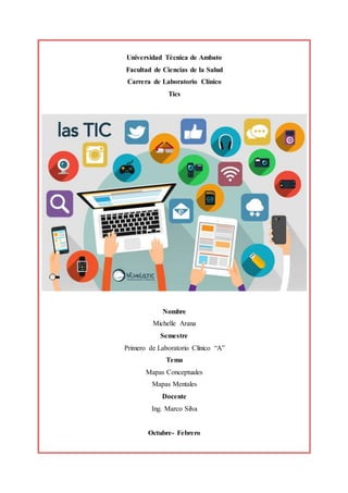 Universidad Técnica de Ambato
Facultad de Ciencias de la Salud
Carrera de Laboratorio Clínico
Tics
Nombre
Michelle Arana
Semestre
Primero de Laboratorio Clínico “A”
Tema
Mapas Conceptuales
Mapas Mentales
Docente
Ing. Marco Silva
Octubre- Febrero
 