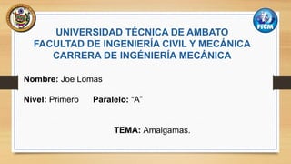 UNIVERSIDAD TÉCNICA DE AMBATO
FACULTAD DE INGENIERÍA CIVIL Y MECÁNICA
CARRERA DE INGÉNIERÍA MECÁNICA
Nombre: Joe Lomas
Nivel: Primero Paralelo: “A”
TEMA: Amalgamas.
 
