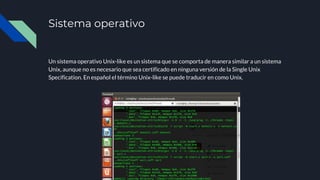 Sistema operativo
Un sistema operativo Unix-like es un sistema que se comporta de manera similar a un sistema
Unix, aunque no es necesario que sea certificado en ninguna versión de la Single Unix
Specification. En español el término Unix-like se puede traducir en como Unix.
 