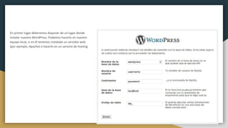 En primer lugar deberemos disponer de un lugar donde
instalar nuestro WordPress. Podemos hacerlo en nuestro
equipo local, si en él tenemos instalado un servidor web
(por ejemplo, Apache) o hacerlo en un servicio de hosting
 